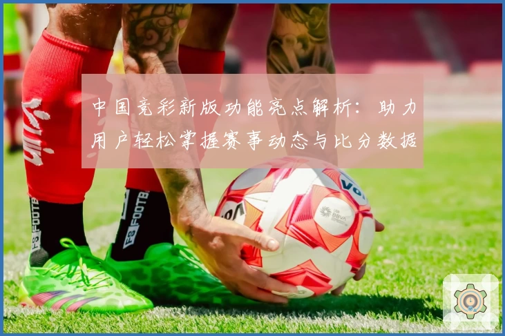中国竞彩新版功能亮点解析：助力用户轻松掌握赛事动态与比分数据