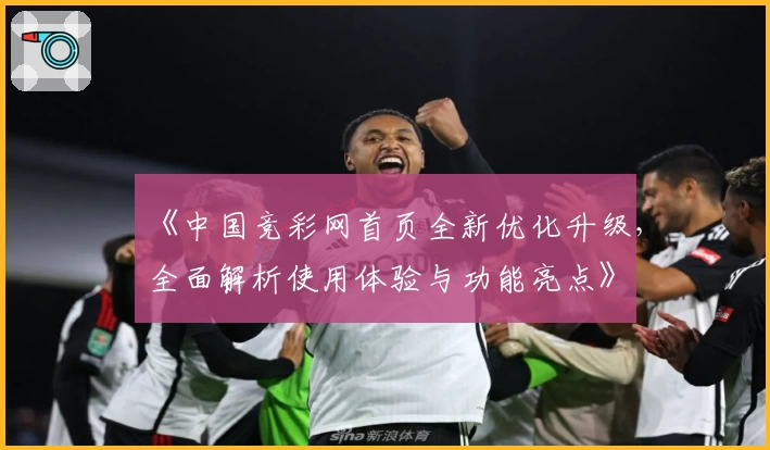 《中国竞彩网首页全新优化升级，全面解析使用体验与功能亮点》