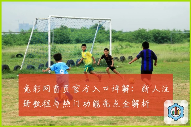 竟彩网首页官方入口详解：新人注册教程与热门功能亮点全解析