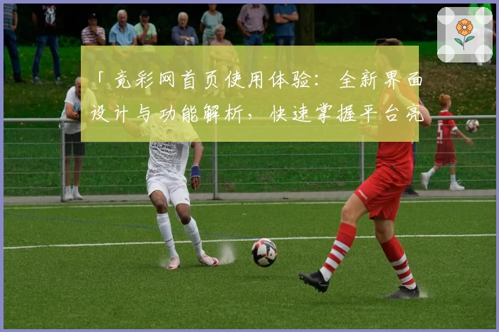 「竟彩网首页使用体验：全新界面设计与功能解析，快速掌握平台亮点与便捷入口」