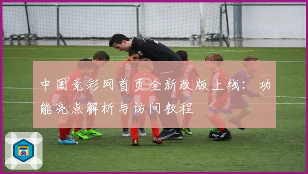 中国竞彩网首页全新改版上线：功能亮点解析与访问教程