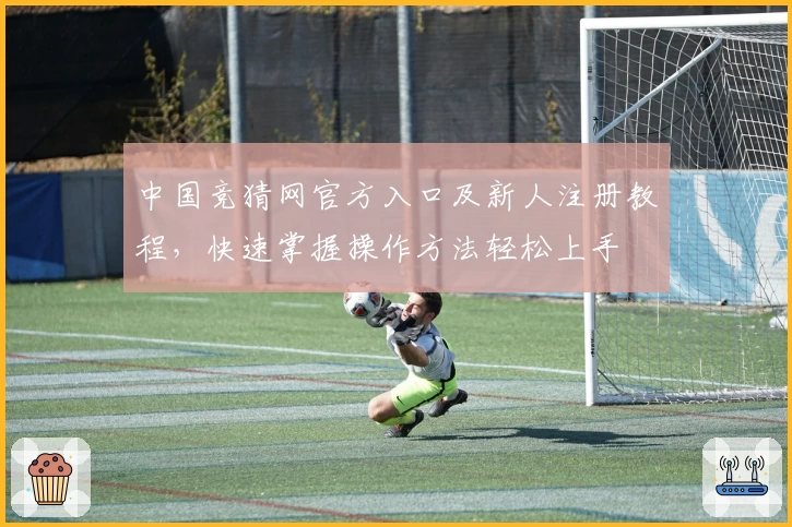 中国竞猜网官方入口及新人注册教程，快速掌握操作方法轻松上手