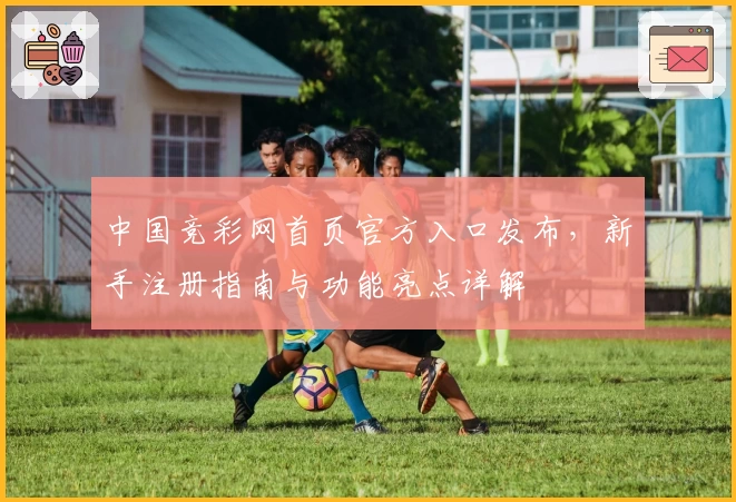 中国竞彩网首页官方入口发布，新手注册指南与功能亮点详解