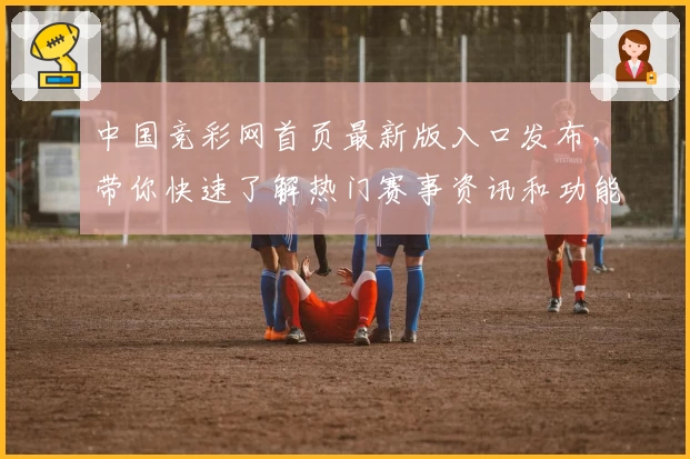 中国竞彩网首页最新版入口发布，带你快速了解热门赛事资讯和功能亮点