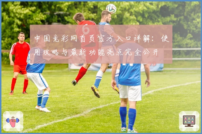 中国竞彩网首页官方入口详解：使用攻略与最新功能亮点完全公开