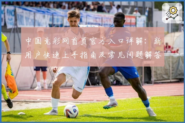 中国竞彩网首页官方入口详解：新用户快速上手指南及常见问题解答