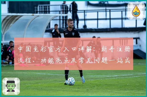 中国竞彩官方入口详解：新手注册流程、功能亮点及常见问题一站式解答