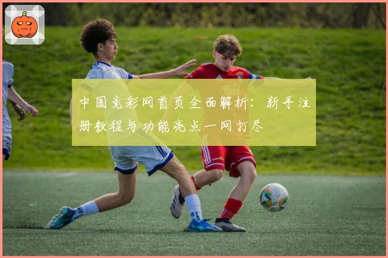 中国竞彩网首页全面解析：新手注册教程与功能亮点一网打尽