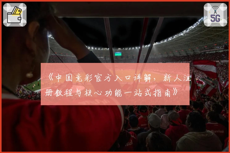 《中国竞彩官方入口详解，新人注册教程与核心功能一站式指南》