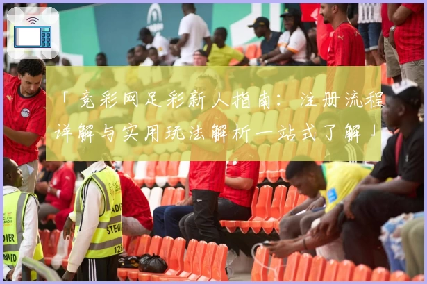 「竞彩网足彩新人指南：注册流程详解与实用玩法解析一站式了解」