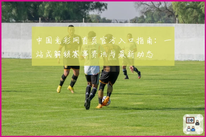 中国竞彩网首页官方入口指南：一站式解锁赛事资讯与最新动态