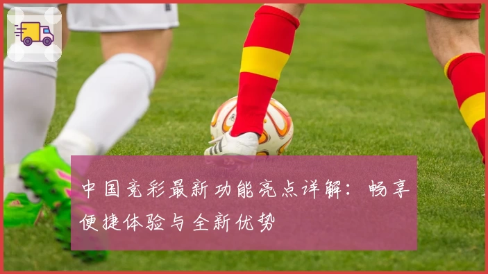 中国竞彩最新功能亮点详解：畅享便捷体验与全新优势