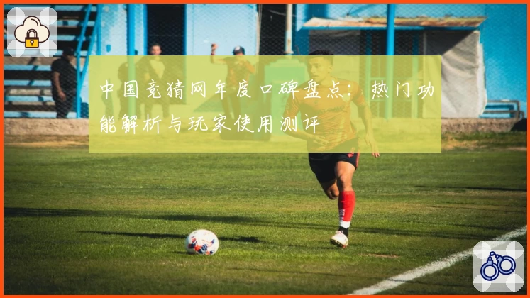 中国竞猜网年度口碑盘点：热门功能解析与玩家使用测评