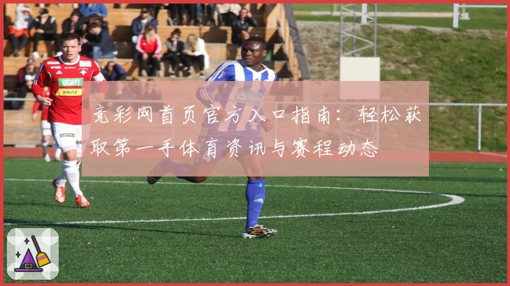 竞彩网首页官方入口指南：轻松获取第一手体育资讯与赛程动态
