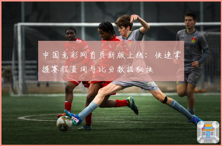 中国竞彩网首页新版上线：快速掌握赛程查询与比分数据秘诀