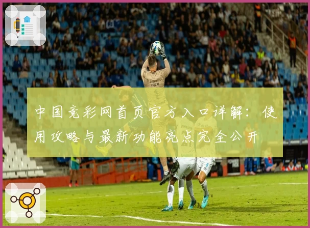 中国竞彩网首页官方入口详解：使用攻略与最新功能亮点完全公开
